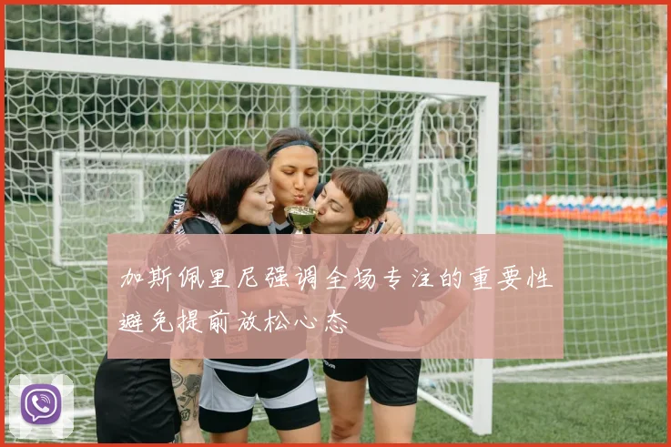 加斯佩里尼强调全场专注的重要性避免提前放松心态