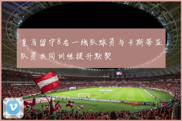 皇马留守8名一线队球员与卡斯蒂亚队员共同训练提升默契
