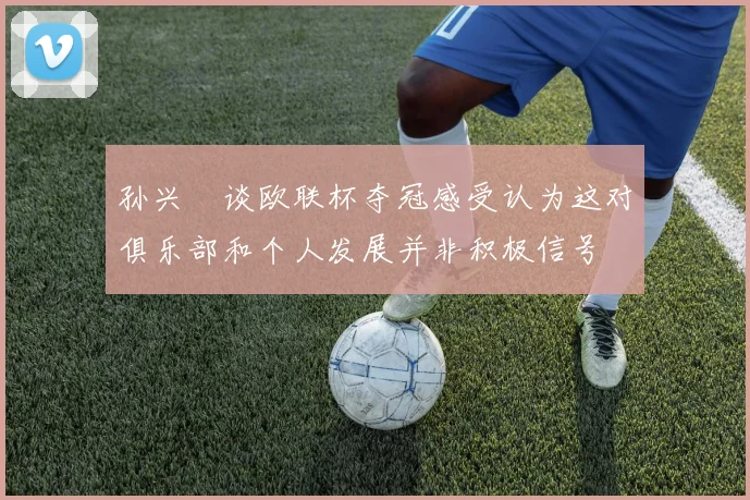 孙兴慜谈欧联杯夺冠感受认为这对俱乐部和个人发展并非积极信号