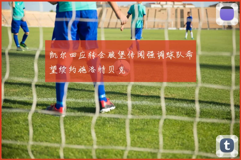 凯尔回应转会狼堡传闻强调球队希望续约施洛特贝克
