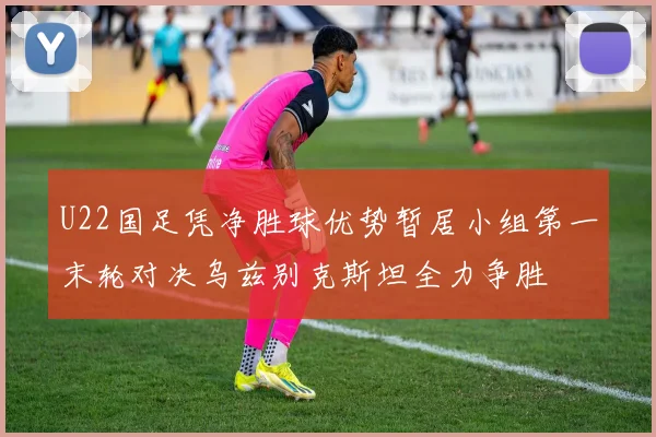 U22国足凭净胜球优势暂居小组第一末轮对决乌兹别克斯坦全力争胜