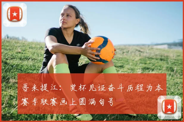 吾米提江：奖杯见证奋斗历程为本赛季联赛画上圆满句号