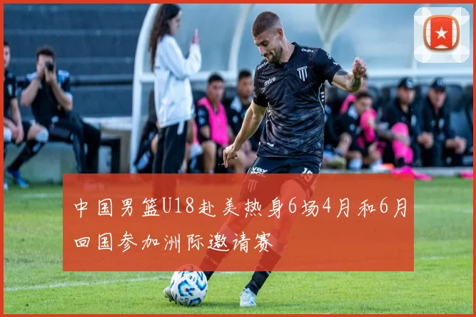 中国男篮U18赴美热身6场4月和6月回国参加洲际邀请赛
