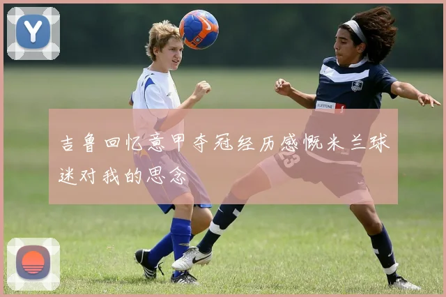 吉鲁回忆意甲夺冠经历感慨米兰球迷对我的思念