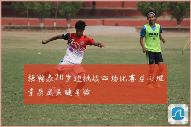 杨瀚森20岁迎挑战四场比赛后心理素质成关键考验