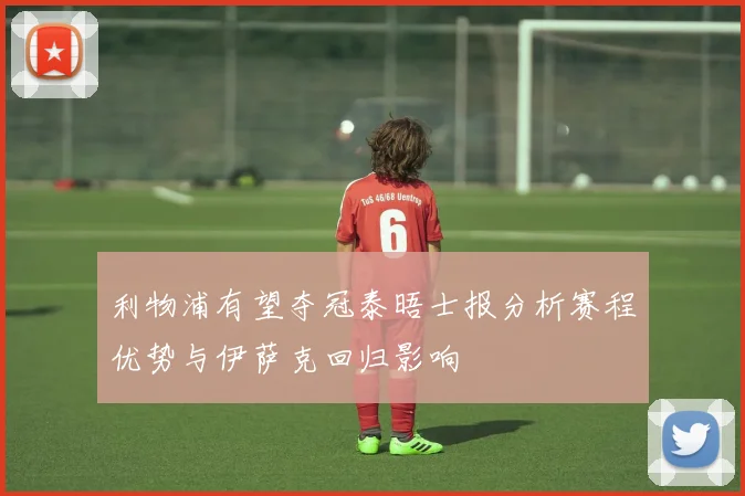 利物浦有望夺冠泰晤士报分析赛程优势与伊萨克回归影响