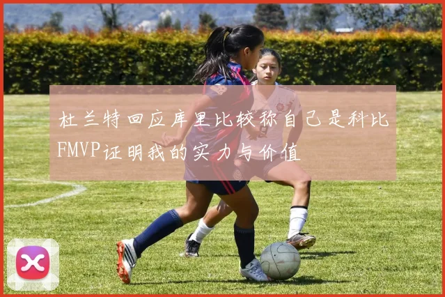 杜兰特回应库里比较称自己是科比FMVP证明我的实力与价值