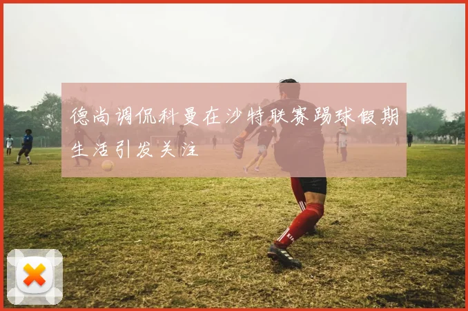 德尚调侃科曼在沙特联赛踢球假期生活引发关注