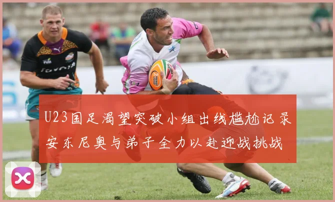 U23国足渴望突破小组出线尴尬记录安东尼奥与弟子全力以赴迎战挑战