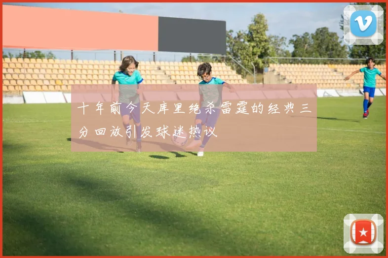 十年前今天库里绝杀雷霆的经典三分回放引发球迷热议