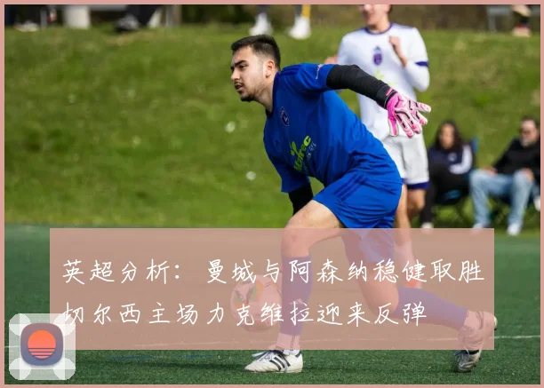 英超分析：曼城与阿森纳稳健取胜切尔西主场力克维拉迎来反弹