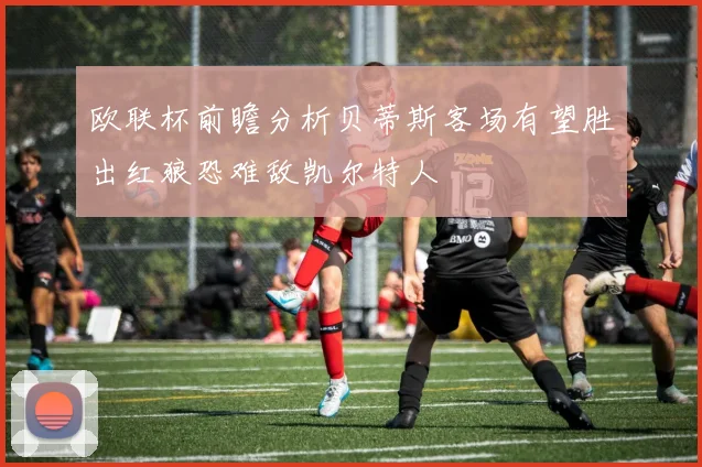 欧联杯前瞻分析贝蒂斯客场有望胜出红狼恐难敌凯尔特人