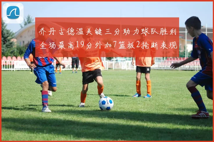 乔丹古德温关键三分助力球队胜利全场最高19分外加7篮板2抢断表现出色