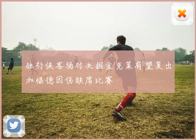 独行侠客场对决掘金克莱有望复出加福德因伤缺席比赛