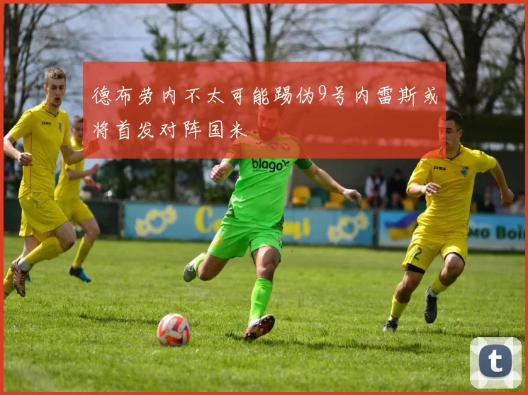 德布劳内不太可能踢伪9号内雷斯或将首发对阵国米