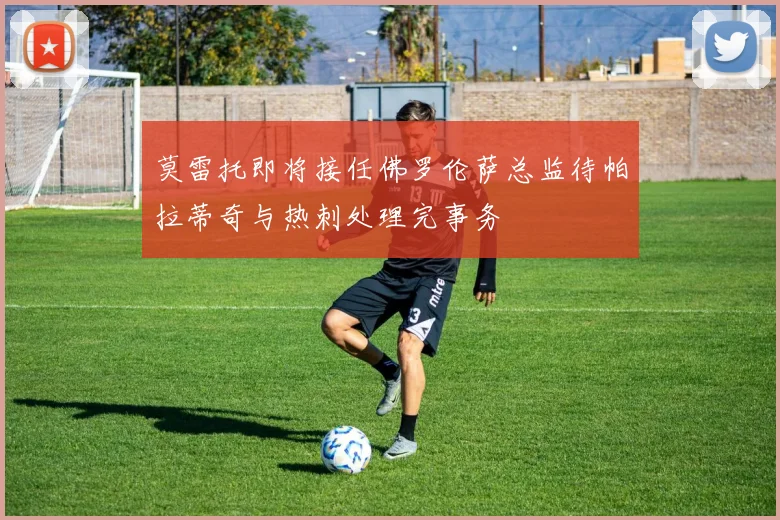 莫雷托即将接任佛罗伦萨总监待帕拉蒂奇与热刺处理完事务