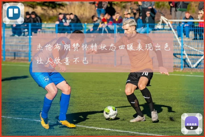 杰伦布朗赞怀特状态回暖表现出色让人欣喜不已