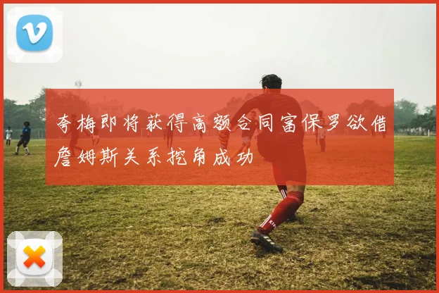 夸梅即将获得高额合同富保罗欲借詹姆斯关系挖角成功