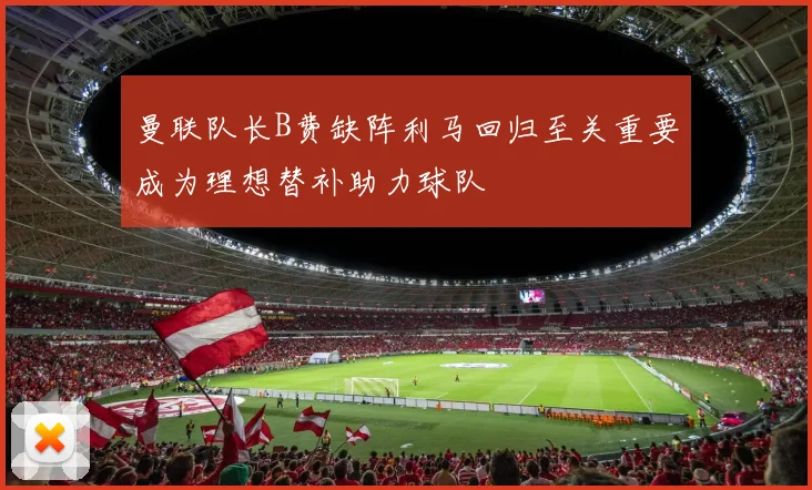 曼联队长B费缺阵利马回归至关重要成为理想替补助力球队