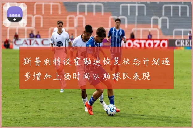 斯普利特谈霍勒迪恢复状态计划逐步增加上场时间以助球队表现