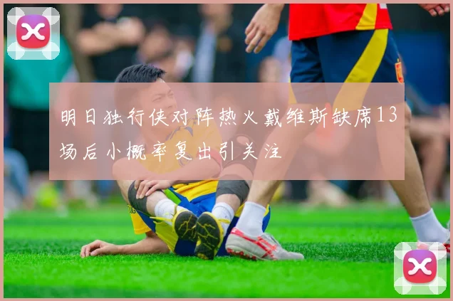 明日独行侠对阵热火戴维斯缺席13场后小概率复出引关注