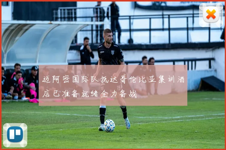 迈阿密国际队抵达哥伦比亚集训酒店已准备就绪全力备战