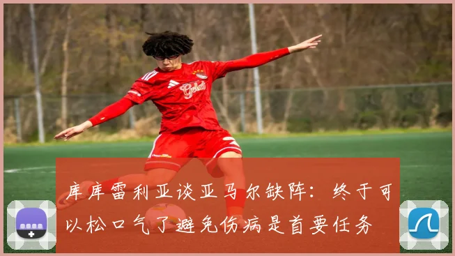 库库雷利亚谈亚马尔缺阵：终于可以松口气了避免伤病是首要任务