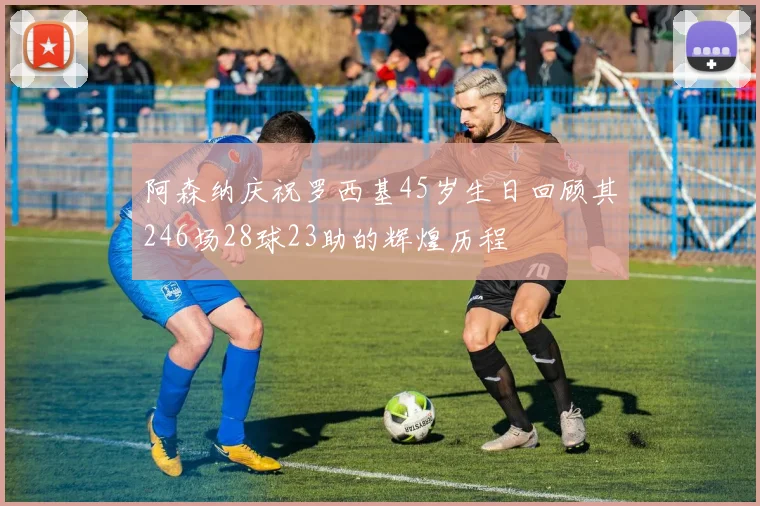 阿森纳庆祝罗西基45岁生日回顾其246场28球23助的辉煌历程