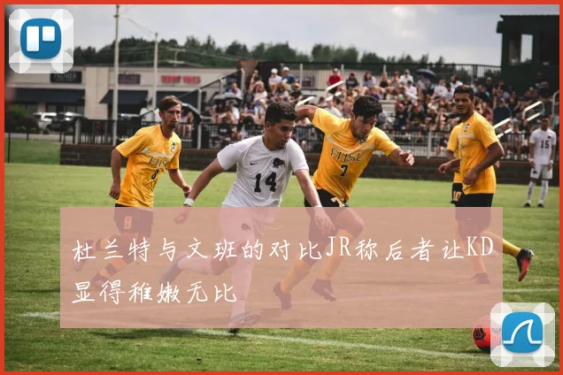 杜兰特与文班的对比JR称后者让KD显得稚嫩无比