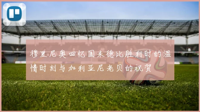 穆里尼奥回忆国米德比胜利时的温情时刻与加利亚尼老贝的祝贺