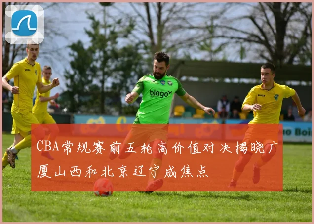CBA常规赛前五轮高价值对决揭晓广厦山西和北京辽宁成焦点