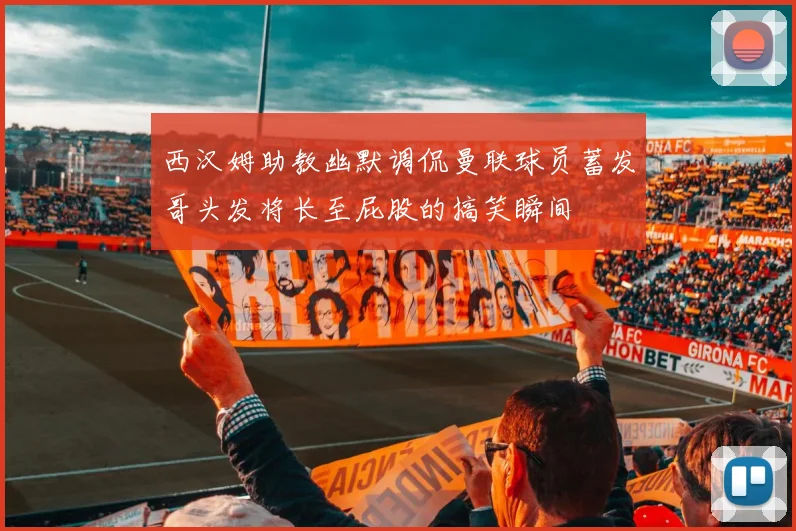 西汉姆助教幽默调侃曼联球员蓄发哥头发将长至屁股的搞笑瞬间