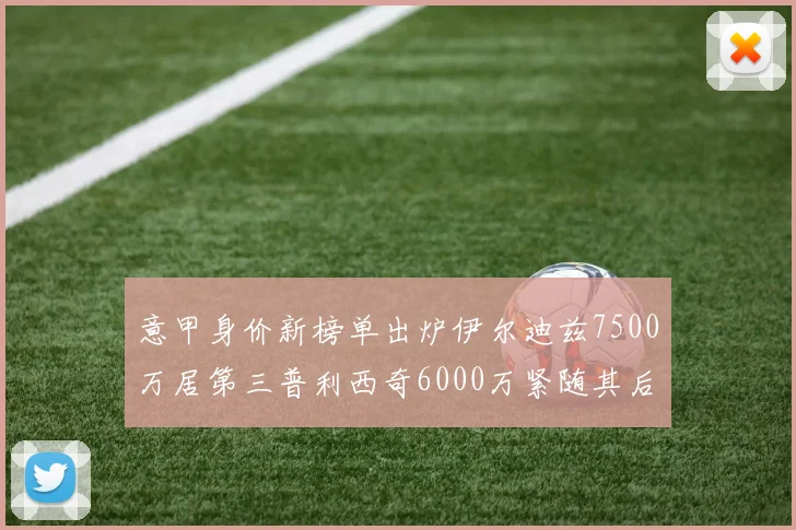 意甲身价新榜单出炉伊尔迪兹7500万居第三普利西奇6000万紧随其后