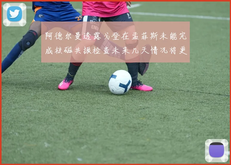 阿德尔曼透露戈登在孟菲斯未能完成核磁共振检查未来几天情况将更清晰