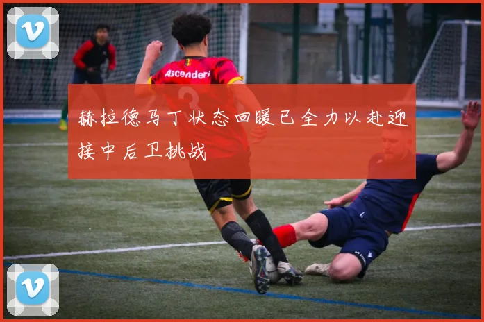 赫拉德马丁状态回暖已全力以赴迎接中后卫挑战