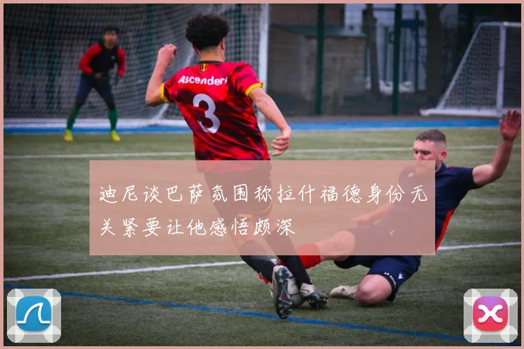 迪尼谈巴萨氛围称拉什福德身份无关紧要让他感悟颇深