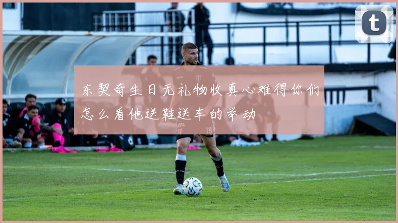 东契奇生日无礼物收真心难得你们怎么看他送鞋送车的举动