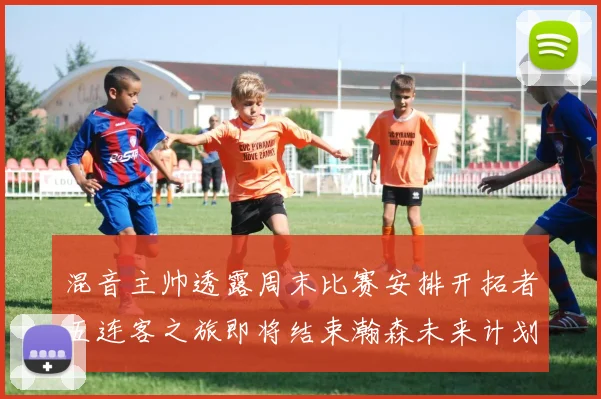 混音主帅透露周末比赛安排开拓者五连客之旅即将结束瀚森未来计划待定