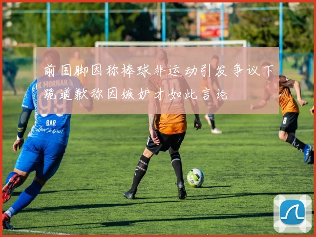 前国脚因称棒球非运动引发争议下跪道歉称因嫉妒才如此言论