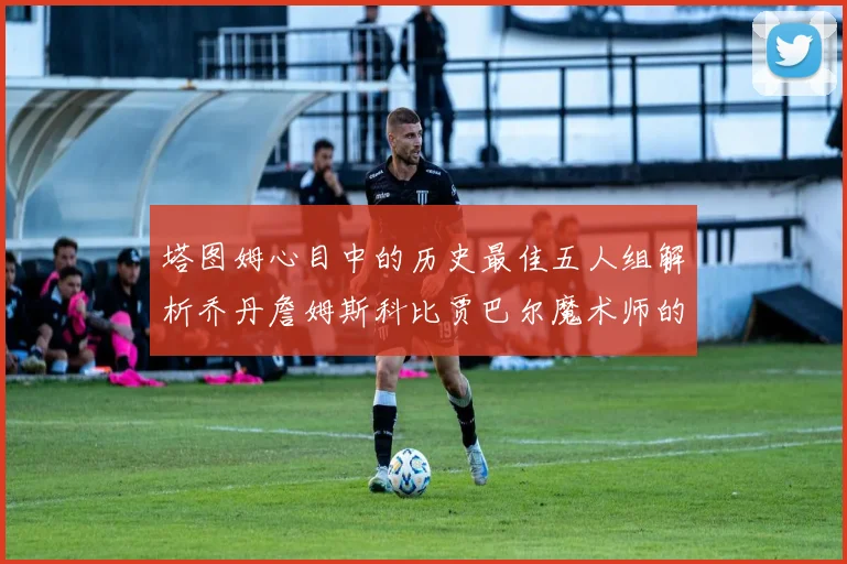 塔图姆心目中的历史最佳五人组解析乔丹詹姆斯科比贾巴尔魔术师的传奇魅力