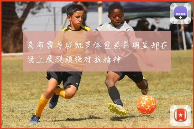 乌布雷与班凯罗体重差异明显却在场上展现顽强对抗精神
