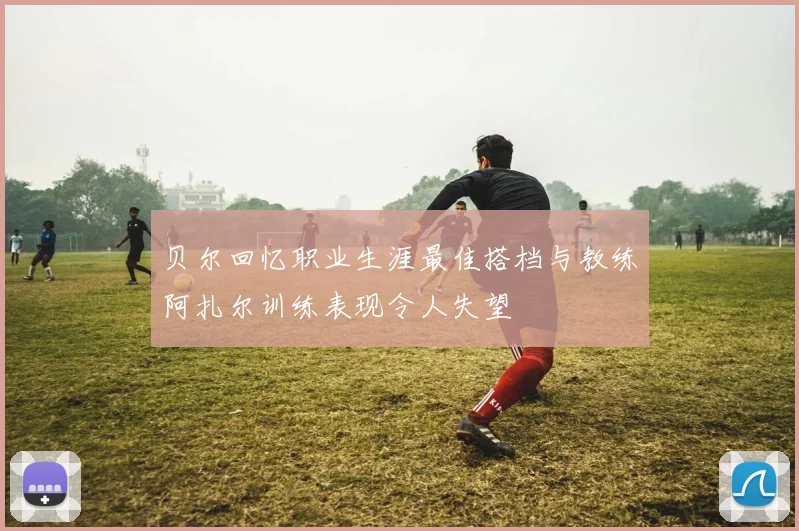 贝尔回忆职业生涯最佳搭档与教练阿扎尔训练表现令人失望