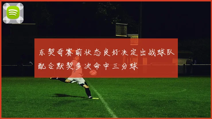 东契奇赛前状态良好决定出战球队配合默契多次命中三分球