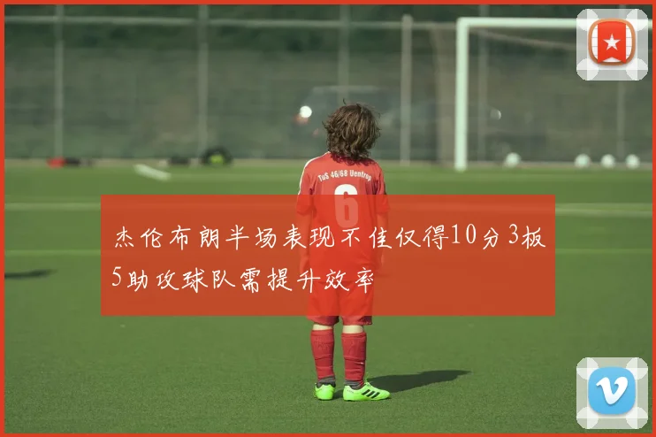 杰伦布朗半场表现不佳仅得10分3板5助攻球队需提升效率