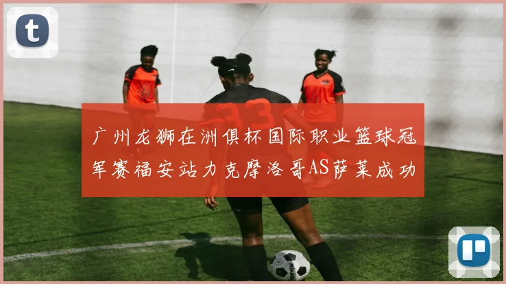 广州龙狮在洲俱杯国际职业篮球冠军赛福安站力克摩洛哥AS萨莱成功晋级