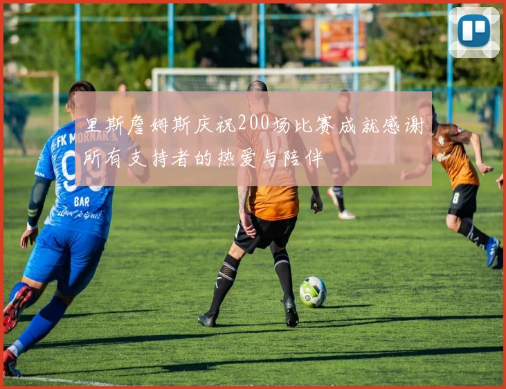 里斯詹姆斯庆祝200场比赛成就感谢所有支持者的热爱与陪伴