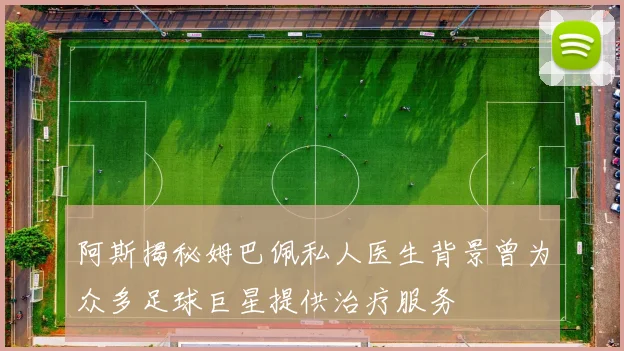 阿斯揭秘姆巴佩私人医生背景曾为众多足球巨星提供治疗服务